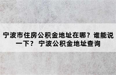 宁波市住房公积金地址在哪？谁能说一下？ 宁波公积金地址查询